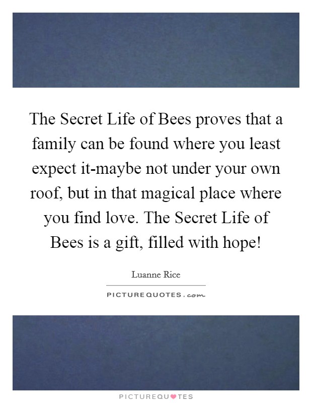 The Secret Life of Bees proves that a family can be found where you least expect it-maybe not under your own roof, but in that magical place where you find love. The Secret Life of Bees is a gift, filled with hope! Picture Quote #1