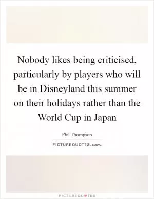 Nobody likes being criticised, particularly by players who will be in Disneyland this summer on their holidays rather than the World Cup in Japan Picture Quote #1