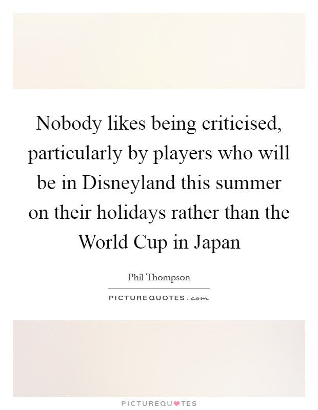 Nobody likes being criticised, particularly by players who will be in Disneyland this summer on their holidays rather than the World Cup in Japan Picture Quote #1