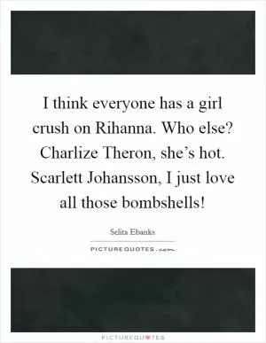 I think everyone has a girl crush on Rihanna. Who else? Charlize Theron, she’s hot. Scarlett Johansson, I just love all those bombshells! Picture Quote #1