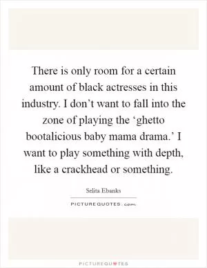 There is only room for a certain amount of black actresses in this industry. I don’t want to fall into the zone of playing the ‘ghetto bootalicious baby mama drama.’ I want to play something with depth, like a crackhead or something Picture Quote #1