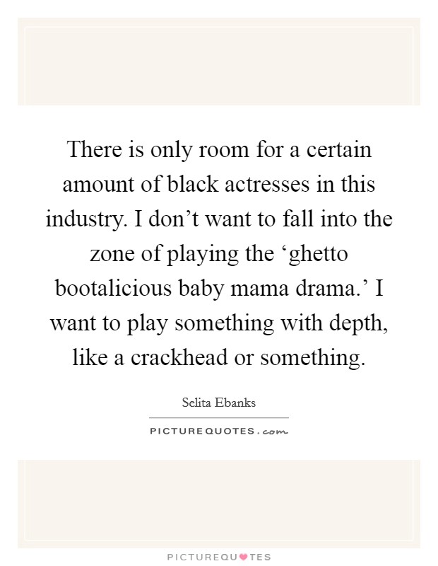 There is only room for a certain amount of black actresses in this industry. I don't want to fall into the zone of playing the ‘ghetto bootalicious baby mama drama.' I want to play something with depth, like a crackhead or something Picture Quote #1