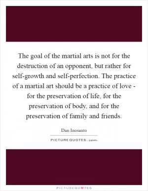 The goal of the martial arts is not for the destruction of an opponent, but rather for self-growth and self-perfection. The practice of a martial art should be a practice of love - for the preservation of life, for the preservation of body, and for the preservation of family and friends Picture Quote #1