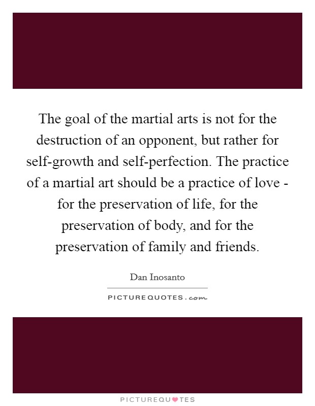 The goal of the martial arts is not for the destruction of an opponent, but rather for self-growth and self-perfection. The practice of a martial art should be a practice of love - for the preservation of life, for the preservation of body, and for the preservation of family and friends Picture Quote #1