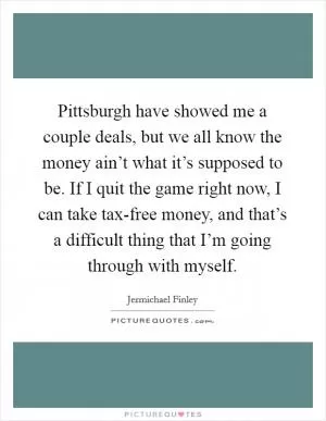 Pittsburgh have showed me a couple deals, but we all know the money ain’t what it’s supposed to be. If I quit the game right now, I can take tax-free money, and that’s a difficult thing that I’m going through with myself Picture Quote #1
