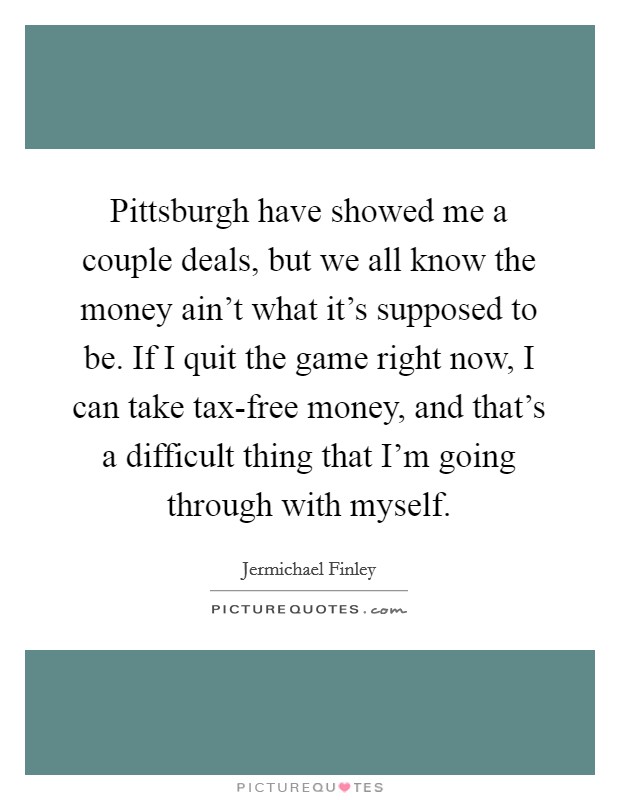 Pittsburgh have showed me a couple deals, but we all know the money ain't what it's supposed to be. If I quit the game right now, I can take tax-free money, and that's a difficult thing that I'm going through with myself Picture Quote #1