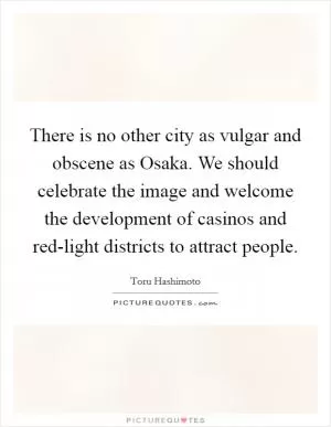 There is no other city as vulgar and obscene as Osaka. We should celebrate the image and welcome the development of casinos and red-light districts to attract people Picture Quote #1
