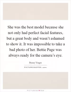 She was the best model because she not only had perfect facial features, but a great body and wasn’t ashamed to show it. It was impossible to take a bad photo of her. Bettie Page was always ready for the camera’s eye Picture Quote #1