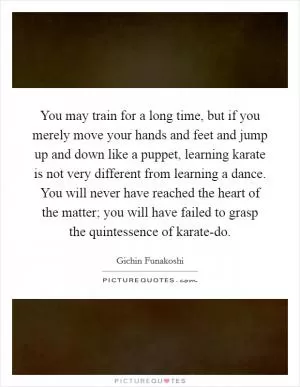 You may train for a long time, but if you merely move your hands and feet and jump up and down like a puppet, learning karate is not very different from learning a dance. You will never have reached the heart of the matter; you will have failed to grasp the quintessence of karate-do Picture Quote #1