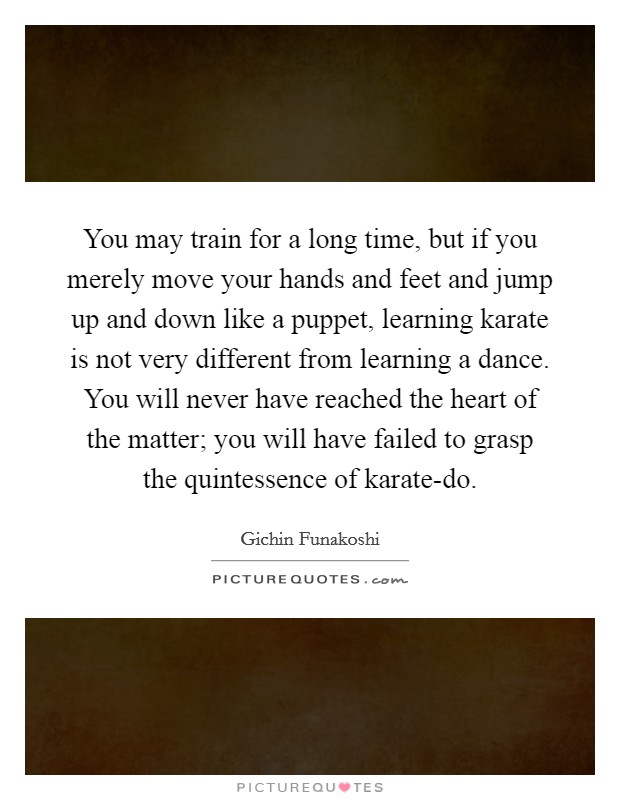 You may train for a long time, but if you merely move your hands and feet and jump up and down like a puppet, learning karate is not very different from learning a dance. You will never have reached the heart of the matter; you will have failed to grasp the quintessence of karate-do Picture Quote #1