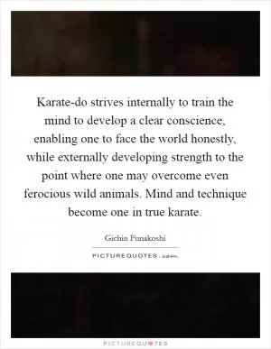 Karate-do strives internally to train the mind to develop a clear conscience, enabling one to face the world honestly, while externally developing strength to the point where one may overcome even ferocious wild animals. Mind and technique become one in true karate Picture Quote #1