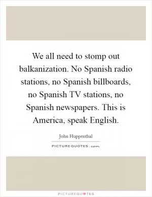 We all need to stomp out balkanization. No Spanish radio stations, no Spanish billboards, no Spanish TV stations, no Spanish newspapers. This is America, speak English Picture Quote #1