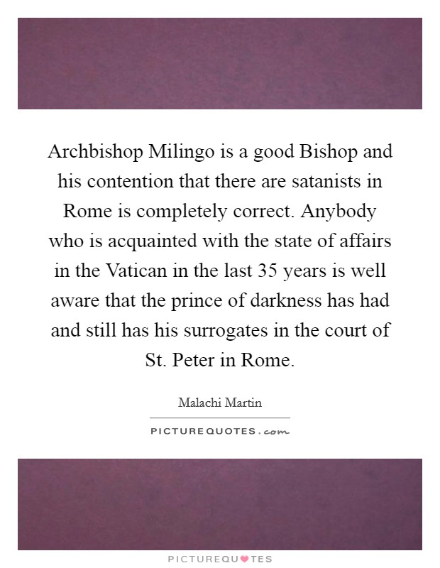 Archbishop Milingo is a good Bishop and his contention that there are satanists in Rome is completely correct. Anybody who is acquainted with the state of affairs in the Vatican in the last 35 years is well aware that the prince of darkness has had and still has his surrogates in the court of St. Peter in Rome Picture Quote #1