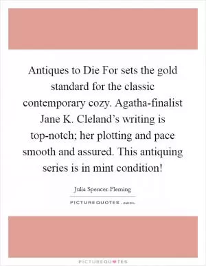 Antiques to Die For sets the gold standard for the classic contemporary cozy. Agatha-finalist Jane K. Cleland’s writing is top-notch; her plotting and pace smooth and assured. This antiquing series is in mint condition! Picture Quote #1