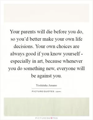 Your parents will die before you do, so you’d better make your own life decisions. Your own choices are always good if you know yourself - especially in art, because whenever you do something new, everyone will be against you Picture Quote #1