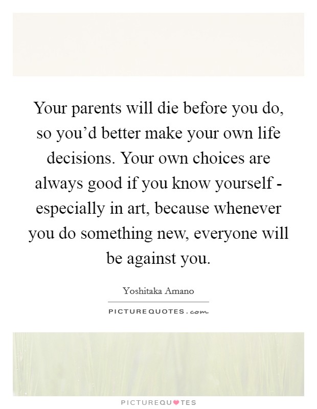 Your parents will die before you do, so you'd better make your own life decisions. Your own choices are always good if you know yourself - especially in art, because whenever you do something new, everyone will be against you Picture Quote #1