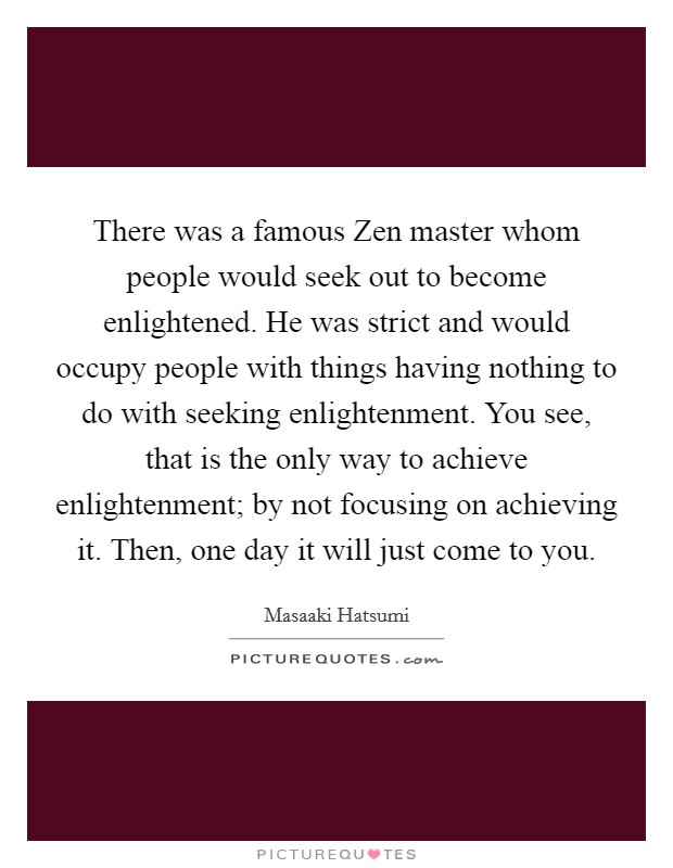 There was a famous Zen master whom people would seek out to become enlightened. He was strict and would occupy people with things having nothing to do with seeking enlightenment. You see, that is the only way to achieve enlightenment; by not focusing on achieving it. Then, one day it will just come to you Picture Quote #1