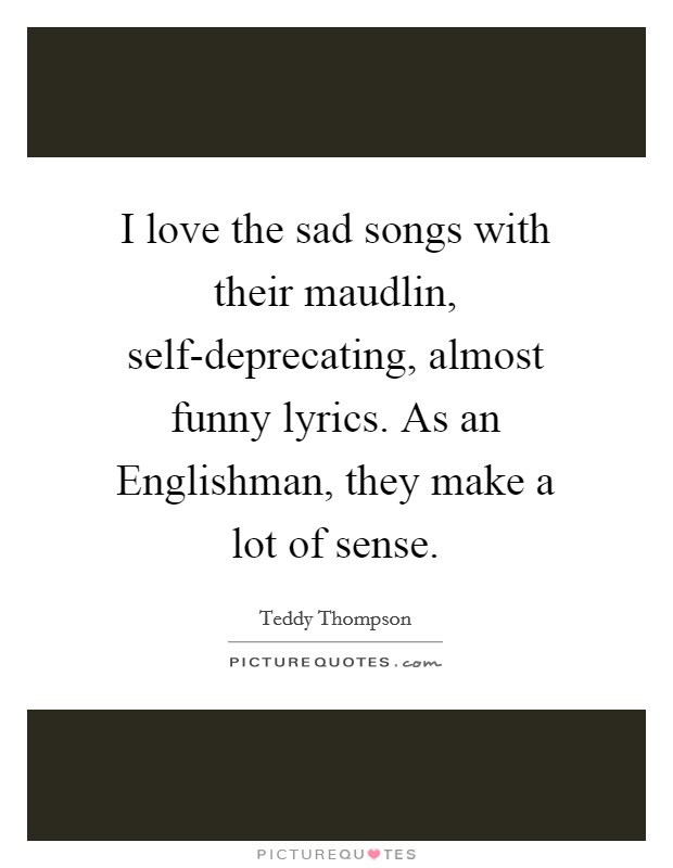 I love the sad songs with their maudlin, self-deprecating, almost funny lyrics. As an Englishman, they make a lot of sense Picture Quote #1
