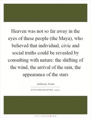 Heaven was not so far away in the eyes of these people (the Maya), who believed that individual, civic and social truths could be revealed by consulting with nature: the shifting of the wind, the arrival of the rain, the appearance of the stars Picture Quote #1