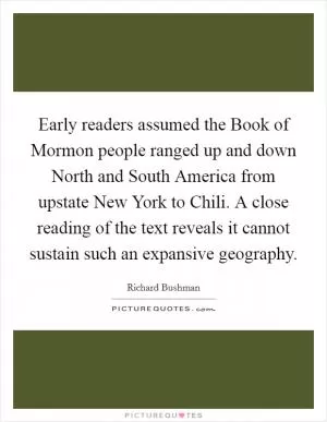Early readers assumed the Book of Mormon people ranged up and down North and South America from upstate New York to Chili. A close reading of the text reveals it cannot sustain such an expansive geography Picture Quote #1