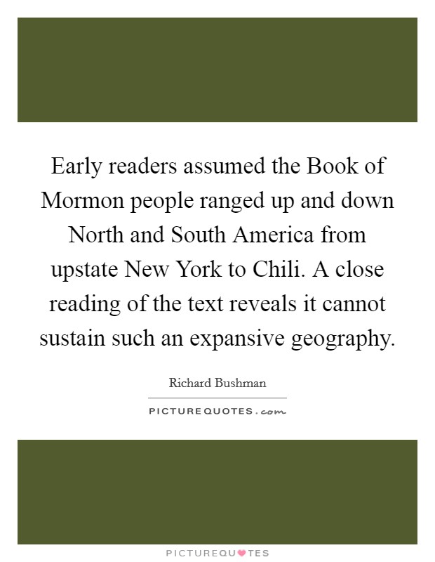 Early readers assumed the Book of Mormon people ranged up and down North and South America from upstate New York to Chili. A close reading of the text reveals it cannot sustain such an expansive geography Picture Quote #1