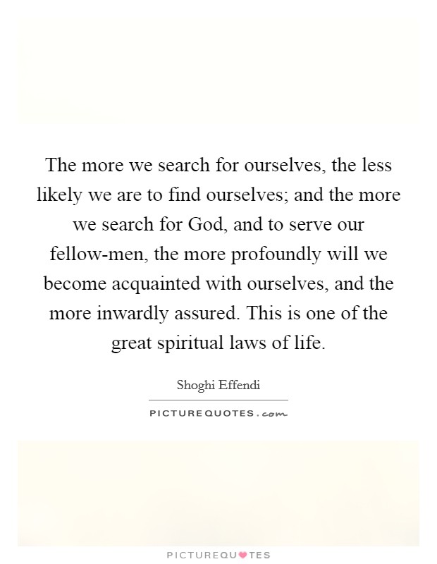 The more we search for ourselves, the less likely we are to find ourselves; and the more we search for God, and to serve our fellow-men, the more profoundly will we become acquainted with ourselves, and the more inwardly assured. This is one of the great spiritual laws of life Picture Quote #1
