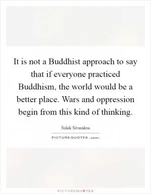 It is not a Buddhist approach to say that if everyone practiced Buddhism, the world would be a better place. Wars and oppression begin from this kind of thinking Picture Quote #1