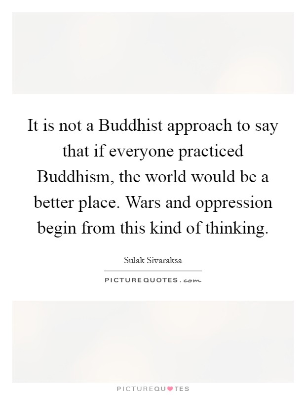 It is not a Buddhist approach to say that if everyone practiced Buddhism, the world would be a better place. Wars and oppression begin from this kind of thinking Picture Quote #1
