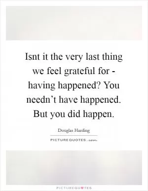 Isnt it the very last thing we feel grateful for - having happened? You needn’t have happened. But you did happen Picture Quote #1