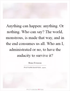 Anything can happen: anything. Or nothing. Who can say? The world, monstrous, is made that way, and in the end consumes us all. Who am I, administrated or no, to have the audacity to survive it? Picture Quote #1