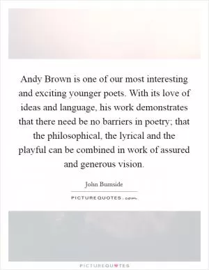Andy Brown is one of our most interesting and exciting younger poets. With its love of ideas and language, his work demonstrates that there need be no barriers in poetry; that the philosophical, the lyrical and the playful can be combined in work of assured and generous vision Picture Quote #1