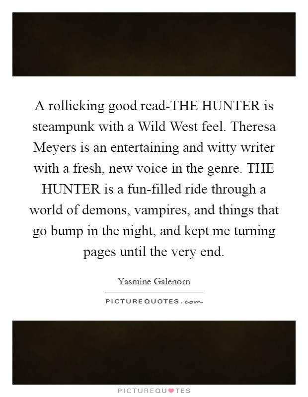 A rollicking good read-THE HUNTER is steampunk with a Wild West feel. Theresa Meyers is an entertaining and witty writer with a fresh, new voice in the genre. THE HUNTER is a fun-filled ride through a world of demons, vampires, and things that go bump in the night, and kept me turning pages until the very end Picture Quote #1