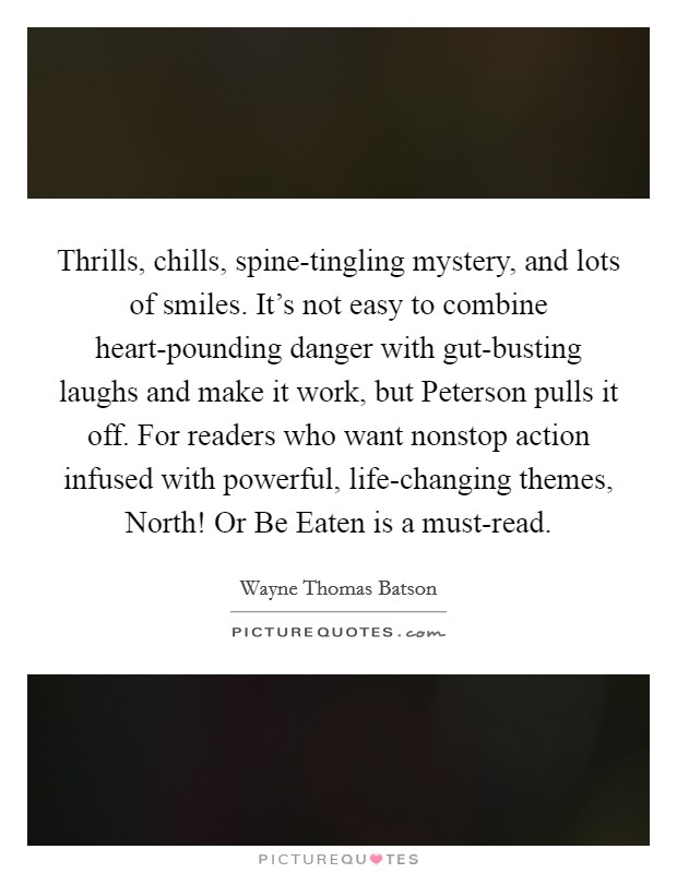 Thrills, chills, spine-tingling mystery, and lots of smiles. It's not easy to combine heart-pounding danger with gut-busting laughs and make it work, but Peterson pulls it off. For readers who want nonstop action infused with powerful, life-changing themes, North! Or Be Eaten is a must-read Picture Quote #1
