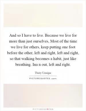 And so I have to live. Because we live for more than just ourselves, Most of the time we live for others, keep putting one foot before the other, left and right, left and right, so that walking becomes a habit, just like breathing. Ina n out, left and right Picture Quote #1