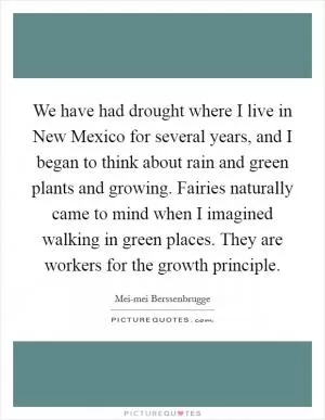 We have had drought where I live in New Mexico for several years, and I began to think about rain and green plants and growing. Fairies naturally came to mind when I imagined walking in green places. They are workers for the growth principle Picture Quote #1
