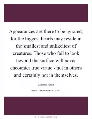 Appearances are there to be ignored, for the biggest hearts may reside in the smallest and unlikeliest of creatures. Those who fail to look beyond the surface will never encounter true virtue - not in others and certainly not in themselves Picture Quote #1