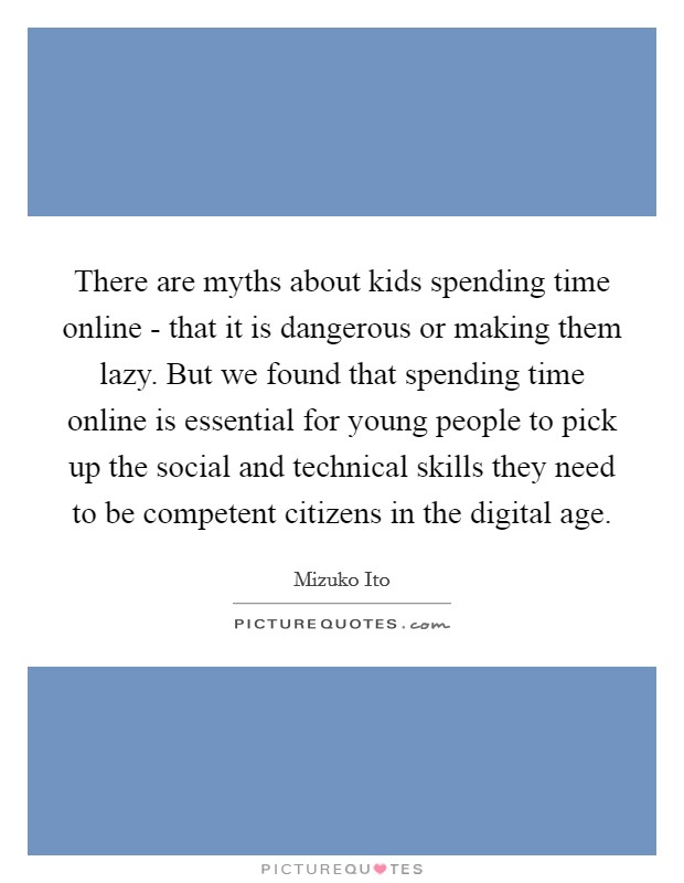 There are myths about kids spending time online - that it is dangerous or making them lazy. But we found that spending time online is essential for young people to pick up the social and technical skills they need to be competent citizens in the digital age Picture Quote #1