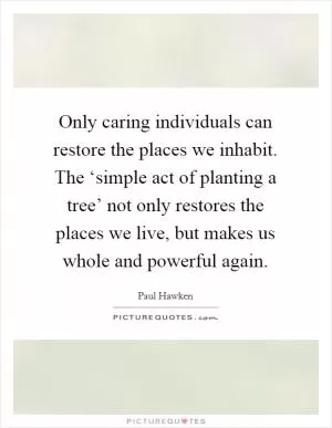 Only caring individuals can restore the places we inhabit. The ‘simple act of planting a tree’ not only restores the places we live, but makes us whole and powerful again Picture Quote #1