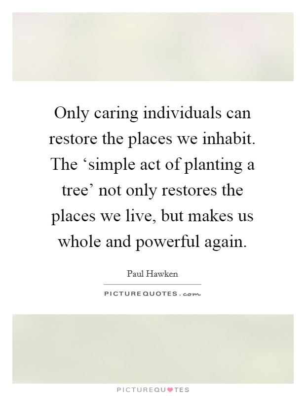 Only caring individuals can restore the places we inhabit. The ‘simple act of planting a tree' not only restores the places we live, but makes us whole and powerful again Picture Quote #1