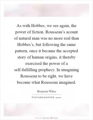 As with Hobbes, we see again, the power of fiction. Rousseau’s acount of natural man was no more real than Hobbes’s, but following the same pattern, once it became the accepted story of human origins, it thereby exercised the power of a self-fulfilling prophecy. In imagining Rousseau to be right, we have become what Rousseau imagined Picture Quote #1