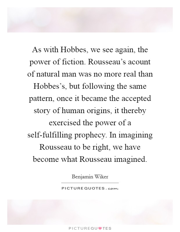As with Hobbes, we see again, the power of fiction. Rousseau's acount of natural man was no more real than Hobbes's, but following the same pattern, once it became the accepted story of human origins, it thereby exercised the power of a self-fulfilling prophecy. In imagining Rousseau to be right, we have become what Rousseau imagined Picture Quote #1