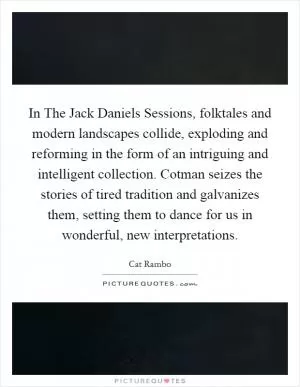 In The Jack Daniels Sessions, folktales and modern landscapes collide, exploding and reforming in the form of an intriguing and intelligent collection. Cotman seizes the stories of tired tradition and galvanizes them, setting them to dance for us in wonderful, new interpretations Picture Quote #1