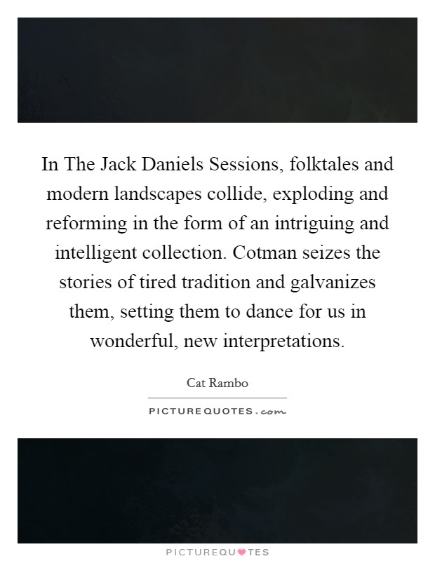 In The Jack Daniels Sessions, folktales and modern landscapes collide, exploding and reforming in the form of an intriguing and intelligent collection. Cotman seizes the stories of tired tradition and galvanizes them, setting them to dance for us in wonderful, new interpretations Picture Quote #1