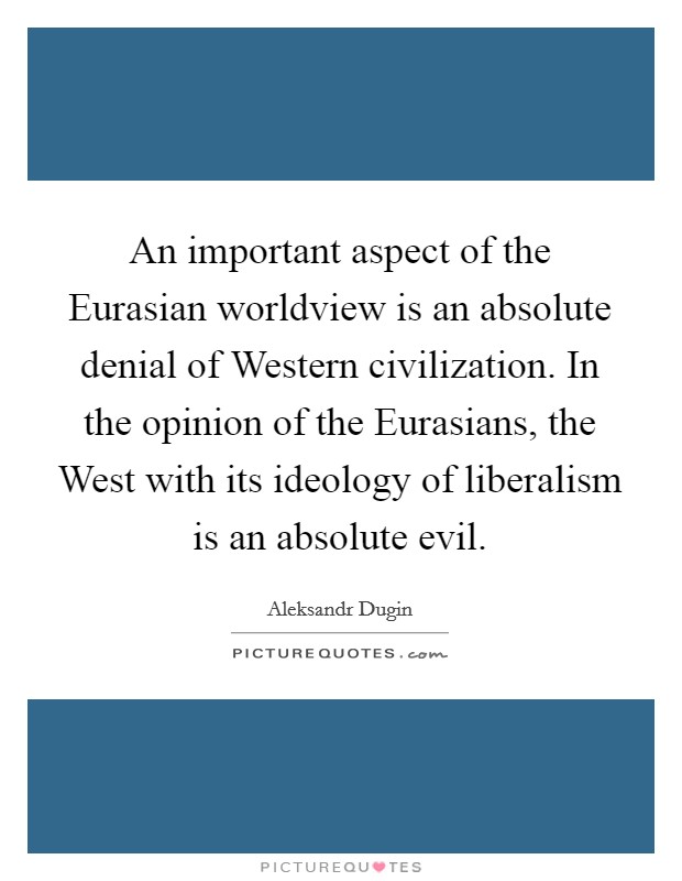 An important aspect of the Eurasian worldview is an absolute denial of Western civilization. In the opinion of the Eurasians, the West with its ideology of liberalism is an absolute evil Picture Quote #1