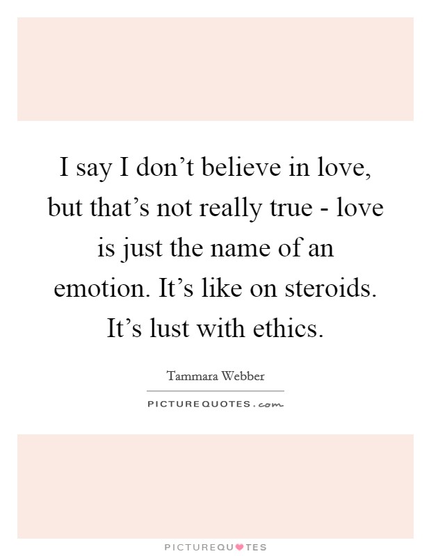 I say I don't believe in love, but that's not really true - love is just the name of an emotion. It's like on steroids. It's lust with ethics Picture Quote #1