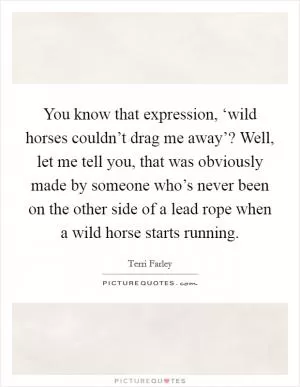 You know that expression, ‘wild horses couldn’t drag me away’? Well, let me tell you, that was obviously made by someone who’s never been on the other side of a lead rope when a wild horse starts running Picture Quote #1