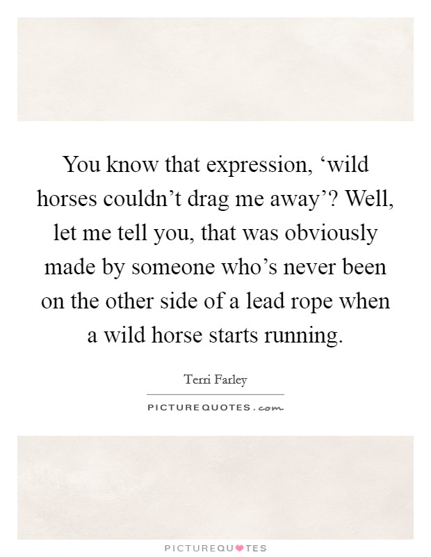 You know that expression, ‘wild horses couldn't drag me away'? Well, let me tell you, that was obviously made by someone who's never been on the other side of a lead rope when a wild horse starts running Picture Quote #1