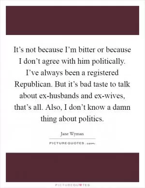 It’s not because I’m bitter or because I don’t agree with him politically. I’ve always been a registered Republican. But it’s bad taste to talk about ex-husbands and ex-wives, that’s all. Also, I don’t know a damn thing about politics Picture Quote #1