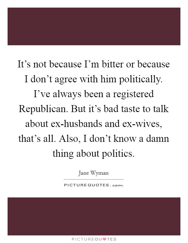 It's not because I'm bitter or because I don't agree with him politically. I've always been a registered Republican. But it's bad taste to talk about ex-husbands and ex-wives, that's all. Also, I don't know a damn thing about politics Picture Quote #1