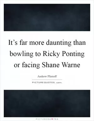 It’s far more daunting than bowling to Ricky Ponting or facing Shane Warne Picture Quote #1